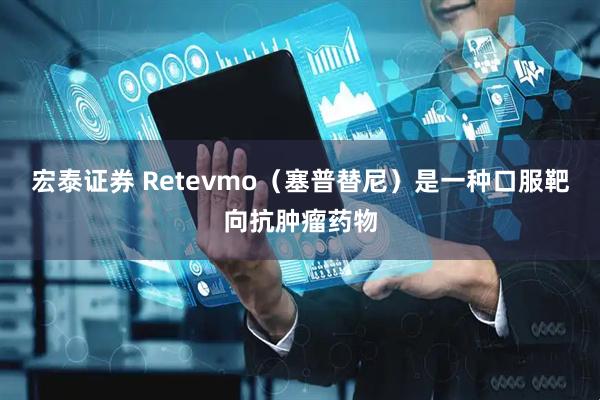 宏泰证券 Retevmo(塞普替尼)是一种口服靶向抗肿瘤药物
