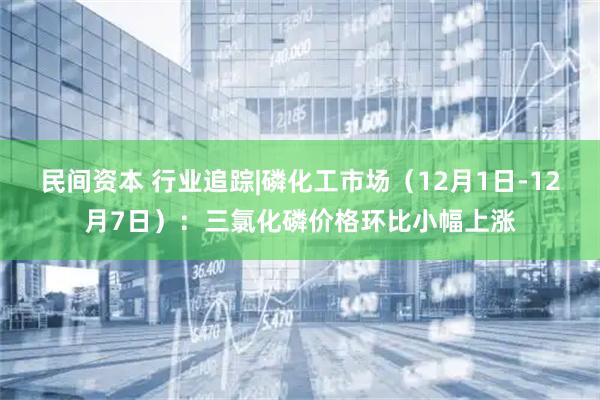 民间资本 行业追踪|磷化工市场(12月1日-12月7日):三氯化磷价格环比小幅上涨