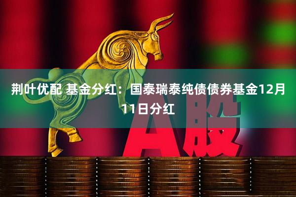 荆叶优配 基金分红:国泰瑞泰纯债债券基金12月11日分红
