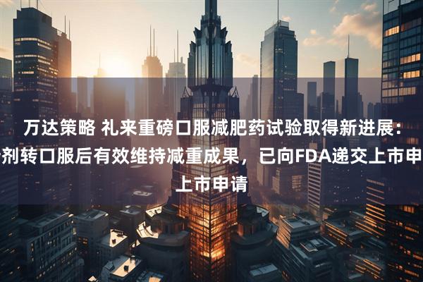万达策略 礼来重磅口服减肥药试验取得新进展：针剂转口服后有效维持减重成果，已向FDA递交上市申请