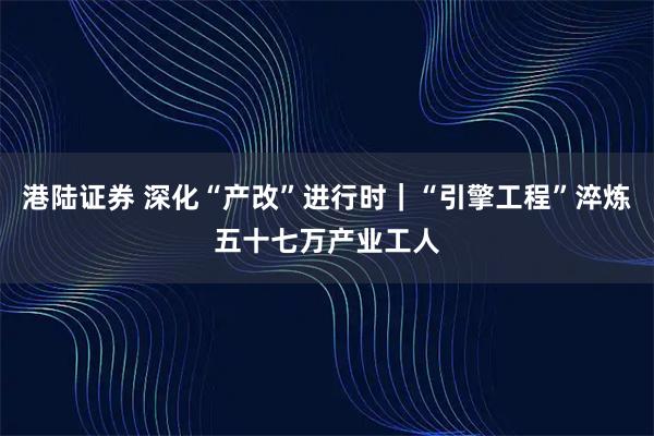 港陆证券 深化“产改”进行时｜“引擎工程”淬炼五十七万产业工人