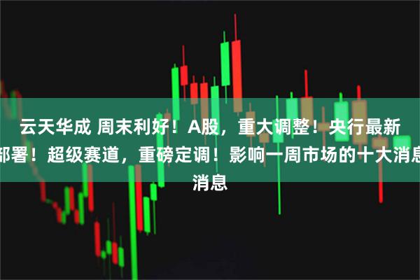 云天华成 周末利好！A股，重大调整！央行最新部署！超级赛道，重磅定调！影响一周市场的十大消息